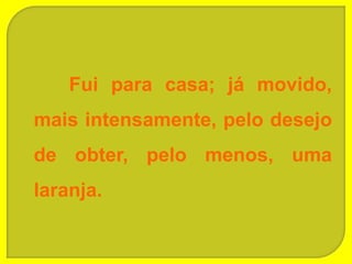 Fui para casa; já movido,
mais intensamente, pelo desejo
de obter, pelo menos, uma
laranja.
 