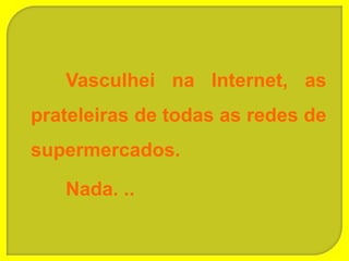 Vasculhei na Internet, as
prateleiras de todas as redes de
supermercados.

   Nada. ..
 