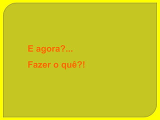 E agora?...
Fazer o quê?!
 