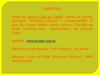 CRÉDITOS:

Texto de Bruno Luiz da Costa– aluno da Escola
Estadual “Celestino Nunes” – Paineiras/MG, 2º
Ano do Ensino Médio, turno noturno. Paródia do
texto “Crônica sem Jabuticabas”, de Antonio
Prata.

Imagem: www.google.com.br

Revisão e organização: Prof.ª Arlete C. de Jesus

Música: “Livro da Vida” (Domínio Público) – MP3
Instrumental.
 