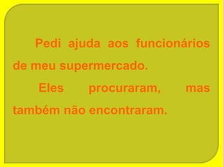 Pedi ajuda aos funcionários
de meu supermercado.
   Eles    procuraram,    mas
também não encontraram.
 