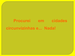 Procurei     em    cidades
circunvizinhas e... Nada!
 