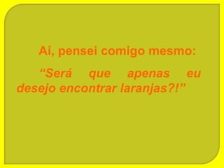 Aí, pensei comigo mesmo:
   “Será que apenas eu
desejo encontrar laranjas?!”
 