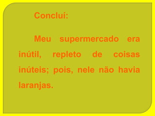 Concluí:

    Meu supermercado era
inútil,   repleto   de   coisas
inúteis; pois, nele não havia
laranjas.
 