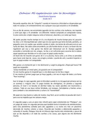 Crónica: Mi experiencia con la tecnología
David Osorio Figueroa
Grado 10-3
Recuerdo aquellos días de “chiquillo” cuando mi inocencia y felicidad se dispersaban por
todo mi cuerpo y mi entretenimiento era cualquier cosa que estuviera a mí alrededor.
Era un día de verano, me encontraba jugando con los carritos y los muñecos, me inquiete
y sentí que algo a mi alrededor era diferente. Habían comprado un computador nuevo,
lo veía como otra simple máquina como el televisor, aburrido y sin nada que hacer.
Mi padre pasaba mucho tiempo en él y no disponía de mucho tiempo para mí; pasaron
los días y mi intranquilidad por saber que era ese aparato que tenía teclado, pantalla, un
pequeño carro sin ruedas que vendría siendo el ratón, me tenían de allá para acá en una
lucha de ideas. No sabía cómo encenderlo, yo sólo hundía teclas al azar y un buen día me
regañaron por eso y más ganas me dieron por interactuar con él. Aunque jugando
escondite y corriendo con mis amigos, no iba a ser suficiente para sacarme de la cabeza
aquel aparato que 4estaba en la sala y que mi papá usaba mucho
Un buen día me levante con ganas de ir a la piscina, hacía calor, y el clima se prestaba
para hacer este tipo de cosas, me arregle y estaba a punto de salir, cuando d repente vi
que mi papá estaba n el computador.
Mis ganas y la tentación por ir me dominaron y surgió la pregunta: ¿Papá qué haces? Mi
papá me respondió:
-Estoy mandando un email pero, ¿te gustaría ver el computador?
Yo con muchas ganas le respondí que sí, era obvio que no me iba a negar.
El me mostro el primer juego que yo haya jugado, y tal vez el mejor de todos y se llama
“Rae incoming”.
Aun lo tengo, lo sigo jugando, pero la felicidad cuando lo vi y lo jugué por primera vez no
se asemeja a ninguna otra. El juego trataba de alienígenas, en primera y segunda
persona, el nivel 1 se basaba en derribar todas las naves posibles con municiones y
cohetes. Todo en una base militar blindada, con tanques, helicópteros y fuertes armas
para combatir a los extraterrestres y salvar a la “humanidad”.
Mi papá era muy bueno y subía de niveles muy fácil, yo en cambio no pasaba del nivel 1
pero eso no impedía que me volviera mejor.
El segundo juego y uno un poco más infantil pero súper entretenido era “Platypus”, era
un juego de naves en segunda persona que también tenía la temática de extraterrestres,
pero esta plataforma contaba para dos jugadores y su estilo era más en plastilina
decorado de muchos colores y cosas. Pasando por mundos y obteniendo paquetes y
salvando al mundo, Platypus hizo de mi infancia algo mucho más entretenida, a pesar de
que ya iba dejando a un lado los carritos y las cosas, que alguna vez me divirtieron
mucho.
 