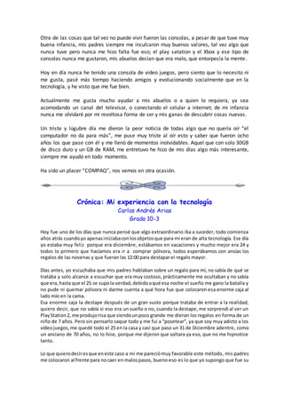Otra de las cosas que tal vez no puede vivir fueron las consolas, a pesar de que tuve muy
buena infancia, mis padres siempre me inculcaron muy buenos valores, tal vez algo que
nunca tuve pero nunca me hizo falta fue eso; el play satation y el Xbox y ese tipo de
consolas nunca me gustaron, mis abuelos decían que era malo, que entorpecía la mente.
Hoy en día nunca he tenido una consola de video juegos, pero siento que lo necesito ni
me gusta, pasé más tiempo haciendo amigos y evolucionando socialmente que en la
tecnología, y he visto que me fue bien.
Actualmente me gusta mucho ayudar a mis abuelos o a quien lo requiera, ya sea
acomodando un canal del televisor, o conectando el celular a internet; de mi infancia
nunca me olvidaré por mi revoltosa forma de ser y mis ganas de descubrir cosas nuevas.
Un triste y lúgubre día me dieron la peor noticia de todas algo que no quería oír “el
computador no da para más”, me puse muy triste al oír esto y saber que fueron ocho
años los que pase con él y me llenó de momentos inolvidables. Aquel que con solo 30GB
de disco duro y un GB de RAM, me entretuvo he hizo de mis días algo más interesante,
siempre me ayudó en todo momento.
Ha sido un placer “COMPAQ”, nos vemos en otra ocasión.
Crónica: Mi experiencia con la tecnología
Carlos Andrés Arias
Grado 10-3
Hoy fue uno de los días que nunca pensé que algo extraordinario iba a suceder, todo comienza
años atrás cuandoyo apenasiniciabaconlosobjetosque para mí eran de alta tecnología. Ese día
yo estaba muy feliz porque era diciembre, estábamos en vacaciones y mucho mejor era 24 y
todos lo primero que hacíamos era ir a comprar pólvora, todos esperábamos con ansías los
regalos de las novenas y que fueran las 12:00 para destapar el regalo mayor.
Días antes, yo escuchaba que mis padres hablaban sobre un regalo para mí, no sabía de qué se
trataba y solo alcance a escuchar que era muy costoso, prácticamente me ocultaban y no sabía
que era,hasta que el 25 se supola verdad,debidoaqué esa noche el sueño me gano la batalla y
no pude ni quemar pólvora ni darme cuenta a qué hora fue que colocaron esa enorme caja al
lado mío en la cama.
Esa enorme caja la destape después de un gran susto porque trataba de entrar a la realidad,
quiero decir, que no sabía si eso era un sueño o no, cuando la destape, me sorprendí al ver un
PlayStation2, me produjorisa que siendounpoco grande me dieran los regalos en forma de un
niño de 7 años. Pero sin pensarlo saque todo y me fui a “posetear”, ya que soy muy adicto a los
vídeojuegos,me quedé todo el 25 en la casa y casi que paso un 31 de Diciembre adentro, como
un anciano de 70 años, no lo hice, porque me dijeron que soltara ya eso, que no me hipnotice
tanto.
Lo que quierodeciresque eneste caso a mí me pareciómuy favorable este método, mis padres
me colocaron al frente para nocaer en malospasos, bueno eso es lo que yo supongo que fue su
 