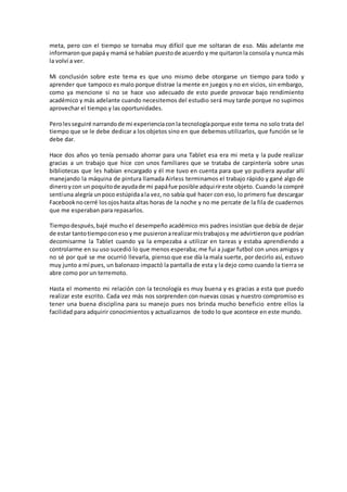 meta, pero con el tiempo se tornaba muy difícil que me soltaran de eso. Más adelante me
informaronque papáy mamá se habían puestode acuerdo y me quitaronla consola y nunca más
la volví a ver.
Mi conclusión sobre este tema es que uno mismo debe otorgarse un tiempo para todo y
aprender que tampoco es malo porque distrae la mente en juegos y no en vicios, sin embargo,
como ya mencione si no se hace uso adecuado de esto puede provocar bajo rendimiento
académico y más adelante cuando necesitemos del estudio será muy tarde porque no supimos
aprovechar el tiempo y las oportunidades.
Perolesseguiré narrandode mi experienciaconla tecnologíaporque este tema no solo trata del
tiempo que se le debe dedicar a los objetos sino en que debemos utilizarlos, que función se le
debe dar.
Hace dos años yo tenía pensado ahorrar para una Tablet esa era mi meta y la pude realizar
gracias a un trabajo que hice con unos familiares que se trataba de carpintería sobre unas
bibliotecas que les habían encargado y él me tuvo en cuenta para que yo pudiera ayudar allí
manejando la máquina de pintura llamada Airless terminamos el trabajo rápido y gané algo de
dineroycon un poquitode ayudade mi papáfue posible adquirireste objeto. Cuando la compré
sentíuna alegría unpoco estúpidaala vez, no sabía qué hacer con eso, lo primero fue descargar
Facebooknocerré losojoshasta altas horas de la noche y no me percate de la fila de cuadernos
que me esperaban para repasarlos.
Tiempodespués,bajé mucho el desempeño académico mis padres insistían que debía de dejar
de estar tantotiempoconeso yme pusieronarealizarmistrabajosy me advirtieronque podrían
decomisarme la Tablet cuando ya la empezaba a utilizar en tareas y estaba aprendiendo a
controlarme en su uso sucedió lo que menos esperaba; me fui a jugar futbol con unos amigos y
no sé por qué se me ocurrió llevarla, pienso que ese día la mala suerte, por decirlo así, estuvo
muy junto a mí pues, un balonazo impactó la pantalla de esta y la dejo como cuando la tierra se
abre como por un terremoto.
Hasta el momento mi relación con la tecnología es muy buena y es gracias a esta que puedo
realizar este escrito. Cada vez más nos sorprenden con nuevas cosas y nuestro compromiso es
tener una buena disciplina para su manejo pues nos brinda mucho beneficio entre ellos la
facilidad para adquirir conocimientos y actualizarnos de todo lo que acontece en este mundo.
 