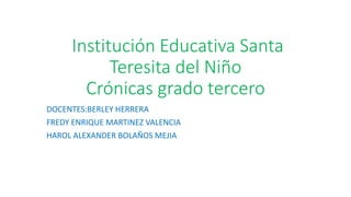 Institución Educativa Santa
Teresita del Niño
Crónicas grado tercero
DOCENTES:BERLEY HERRERA
FREDY ENRIQUE MARTINEZ VALENCIA
HAROL ALEXANDER BOLAÑOS MEJIA
 
