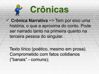Crônicas
 Crônica Narrativa ~> Tem por eixo uma
história, o que a aproxima do conto. Pode
ser narrado tanto na primeira quanto na
terceira pessoa do singular.
Texto lírico (poético, mesmo em prosa).
Comprometido com fatos cotidianos
(“banais” - comuns);
 
