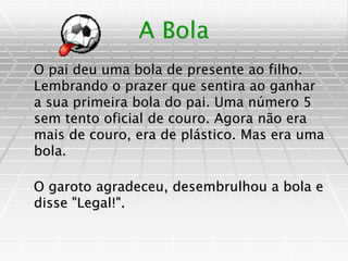 A Bola
O pai deu uma bola de presente ao filho.
Lembrando o prazer que sentira ao ganhar
a sua primeira bola do pai. Uma número 5
sem tento oficial de couro. Agora não era
mais de couro, era de plástico. Mas era uma
bola.
O garoto agradeceu, desembrulhou a bola e
disse "Legal!".
 