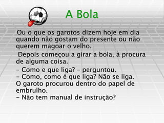 A Bola
Ou o que os garotos dizem hoje em dia
quando não gostam do presente ou não
querem magoar o velho.
Depois começou a girar a bola, à procura
de alguma coisa.
- Como e que liga? – perguntou.
- Como, como é que liga? Não se liga.
O garoto procurou dentro do papel de
embrulho.
- Não tem manual de instrução?
 