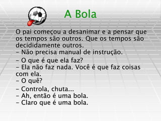 A Bola
O pai começou a desanimar e a pensar que
os tempos são outros. Que os tempos são
decididamente outros.
- Não precisa manual de instrução.
- O que é que ela faz?
- Ela não faz nada. Você é que faz coisas
com ela.
- O quê?
- Controla, chuta...
- Ah, então é uma bola.
- Claro que é uma bola.
 