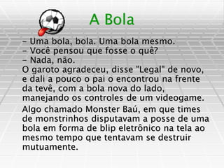 A Bola
- Uma bola, bola. Uma bola mesmo.
- Você pensou que fosse o quê?
- Nada, não.
O garoto agradeceu, disse "Legal" de novo,
e dali a pouco o pai o encontrou na frente
da tevê, com a bola nova do lado,
manejando os controles de um videogame.
Algo chamado Monster Baú, em que times
de monstrinhos disputavam a posse de uma
bola em forma de blip eletrônico na tela ao
mesmo tempo que tentavam se destruir
mutuamente.
 