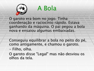 A Bola
O garoto era bom no jogo. Tinha
coordenação e raciocínio rápido. Estava
ganhando da máquina. O pai pegou a bola
nova e ensaiou algumas embaixadas.
Conseguiu equilibrar a bola no peito do pé,
como antigamente, e chamou o garoto.
- Filho, olha.
O garoto disse "Legal" mas não desviou os
olhos da tela.
 