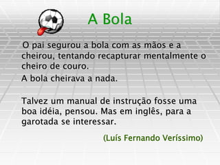A Bola
O pai segurou a bola com as mãos e a
cheirou, tentando recapturar mentalmente o
cheiro de couro.
A bola cheirava a nada.
Talvez um manual de instrução fosse uma
boa idéia, pensou. Mas em inglês, para a
garotada se interessar.
(Luís Fernando Veríssimo)
 
