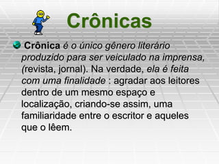 Crônicas
Crônica é o único gênero literário
produzido para ser veiculado na imprensa,
(revista, jornal). Na verdade, ela é feita
com uma finalidade : agradar aos leitores
dentro de um mesmo espaço e
localização, criando-se assim, uma
familiaridade entre o escritor e aqueles
que o lêem.
 