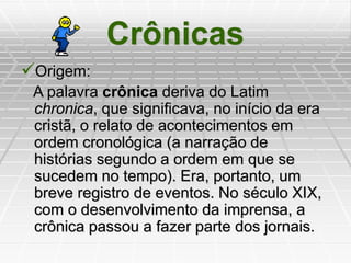 Crônicas
Origem:
A palavra crônica deriva do Latim
chronica, que significava, no início da era
cristã, o relato de acontecimentos em
ordem cronológica (a narração de
histórias segundo a ordem em que se
sucedem no tempo). Era, portanto, um
breve registro de eventos. No século XIX,
com o desenvolvimento da imprensa, a
crônica passou a fazer parte dos jornais.
 