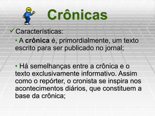Crônicas
Características:
• A crônica é, primordialmente, um texto
escrito para ser publicado no jornal;
• Há semelhanças entre a crônica e o
texto exclusivamente informativo. Assim
como o repórter, o cronista se inspira nos
acontecimentos diários, que constituem a
base da crônica;
 