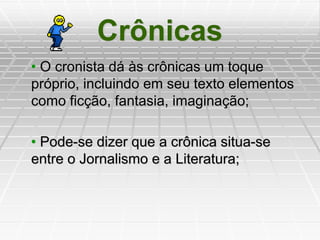 Crônicas
• O cronista dá às crônicas um toque
próprio, incluindo em seu texto elementos
como ficção, fantasia, imaginação;
• Pode-se dizer que a crônica situa-se
entre o Jornalismo e a Literatura;
 