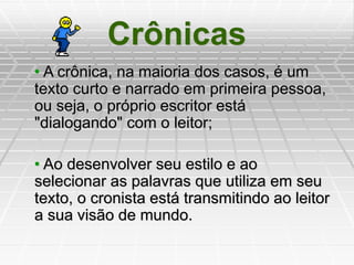 Crônicas
• A crônica, na maioria dos casos, é um
texto curto e narrado em primeira pessoa,
ou seja, o próprio escritor está
"dialogando" com o leitor;
• Ao desenvolver seu estilo e ao
selecionar as palavras que utiliza em seu
texto, o cronista está transmitindo ao leitor
a sua visão de mundo.
 