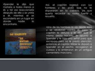 •Así, el capitán regresó con sus
hombres y les pidió que no le
dispararan en la cabeza, ya que
quería recordar su rostro fuerte y
resuelto.
•Spender le dijo que
mataría a todos menos a
él, y tal vez reaccionaría
después de ello y se uniría
a él, mientras el se
escondería en un lugar en
donde nadie lo
encontraría.
•Uno de los hombres lo vio desde lejos
y se abalanzó contra él, pero el
capitán lo detuvo y le dijo que él
mismo debía hacerlo, le apuntó a
Spender y le hizo una señal para que
escapara pero no le prestó atención,
entonces el capitán Wilder le disparó a
Spender en el pecho, recogieron el
cuerpo y lo enterraron en un antiguo
cementerio marciano.
 