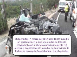 El día martes 7 marzo del 2017 a las 16:10 sucedió
un accidentes en la que una unidad de tránsito
(Cayambe) cayó al abismo aproximadamente 10
metros,el acontecimiento sucedió en la provincia de
Pichincha parroquia Guayllabamba (vía el quinche)
 