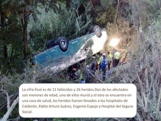 La cifra final es de 11 fallecidos y 26 heridos.Dos de los afectados
son menores de edad, uno de ellos murió y el otro se encuentra en
una casa de salud, los heridos fueron llevados a los hospitales de
Calderón, Pablo Arturo Suárez, Eugenio Espejo y Hospital del Seguro
Social.
 