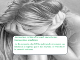 -La mayoría de heridos sufrieron poli traumatismos y
traumascráneo encefálicos
-Al día siguiente a las 5:00 las autoridades retomaron sus
labores en el lugar ya que el bus no pudo ser retirado de
la zona del accidente
 