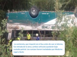 -La camioneta, que impactó con el bus antes de caer al abismo,
fue retirada de la zona y ambos vehículos quedarán bajo
custodia policial. Los cuerpos fueron trasladados por Medicina
Legal a Quito
 
