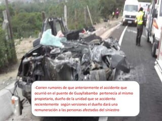 -Corren rumores de que anteriormente el accidente que
ocurrió en el puente de Guayllabamba pertenecía al mismo
propietario, dueño de la unidad que se accidento
recientemente según versiones el dueño dará una
remuneración a las personas afectadas del siniestro
 