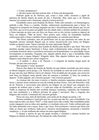 ― Como, desapareceu?
― Há dois meses não têm notícias dele. A Nena está desesperada.
Pediram ajuda ao dr. Parreira, que, como o mais velho, assumira o papel de
patriarca da família depois da morte do pai, o Parreirão. Mas, antes que o dr. Parreira
entrasse em contato com o Itamaraty, chegou a notícia terrível.
Geraldinho estava num hospital em Berna. Tinha sido castrado e só choramingava,
pedindo a mãe. Nena e o marido, Alcides, embarcaram imediatamente para a Suíça. Ao
chegarem ao aeroporto de Zurique pegaram um táxi e descobriram tarde demais que era um
táxi falso, que os levou para um galpão fora da cidade onde o Alcides também foi castrado e
a Nena marcada na testa com um ferro em brasa com as três iniciais (soube-se depois) da
frase, em búlgaro, "Mãe da besta". Dois primos mais velhos do Geraldinho também
embarcaram para a Suíça e também foram seqüestrados, no caminho para Berna.
Não foram castrados, mas até prefeririam isto ao que passaram nas mãos de um
bigodudo enorme chamado Ragud, que os outros incentivavam com frases em búlgaro
(soube-se depois) como "Agora a posição do touro apressado, Ragud!"
O dr. Parreira convocou uma reunião da família para decidir o que fazer. Não seria
prudente mandar outros familiares à Suíça, onde evidentemente todos corriam perigo. O
consulado brasileiro daria a assistência necessária aos hospitalizados e as autoridades suíças
investigariam os atentados. Enquanto isso, alguém saberia dizer o que o Geraldinho tinha
aprontado com a cigana búlgara? Ninguém sabia. Mas alguém lembrou que os ciganos
búlgaros eram famosos por serem vingativos.
― O melhor ― disse o dr. Parreira ― é ninguém da família chegar perto da
Europa, até que esta coisa passe.
Mas quando a "coisa" passaria?
Poucos dias depois da reunião da família em que tinham concluído que pelo menos
no Brasil ninguém corria perigo, o dr. Parreira foi acordado no meio da noite com a notícia
de que uma das suas fábricas estava em chamas. Fora invadida por um grupo, que escrevera
uma frase em búlgaro numa parede antes de começar o incêndio. A frase era (soube-se
depois): "Todos pagarão, até a terceira geração." Até a terceira geração!
As crianças não vão mais à escola e a família contratou segurança armada para 24
horas, e mesmo assim entraram na casa da coitada da dona Zizica, viúva do Parreirão e mãe
do dr. Parreira, e escreveram uma palavra em búlgaro no seu lençol que ninguém teve
coragem de traduzir para a velha ― e tudo por culpa do Geraldinho, seu neto favorito.
Todas as empresas da família têm recebido ameaças constantes, explosões são freqüentes
nas suas instalações e a falência próxima do grupo é inevitável. Mas a vingança dos
búlgaros não cessará. Continuará até a terceira geração.
Preso em casa, atrás de barricadas, com medo até de chegar na janela, o dr.
Parreira amaldiçoa a irmã pelo que fez, ou pelo que não fez, com o Geraldinho. Um
único tapa na mão, um único "Não!", e tudo aquilo teria sido evitado. Mas Geraldinho podia
comer espaguete com as mãos sem apanhar e o resultado estava ali. Todos sofriam pelo que
ele tinha aprontado com a moça, fosse o que fosse. Provavelmente o mesmo que fazia com
todas as moças que conhecia, nada grave: namoros inconseqüentes, promessas e mentiras
simpáticas ― só que nenhuma das moças era uma cigana búlgara.
E chegou a notícia de que um grupo invadira o cemitério e pintara insultos em
búlgaro no túmulo do Parreira pai. No túmulo do velho Parreirão!
 