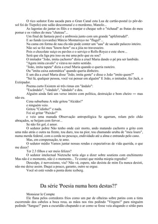 O rico sedutor Esta sacada para o Gran Canal esta Lua de cartão-postal (o pôr-de-
sol foi do Tiepolo) este salão descomunal e o mordomo, Manolo...
As lagostas do jantar os filés e o manjar o cheque sob o "richaud" as frutas do meu
pomar e os vinhos do meu "chateau"...
Um final de fantasia pavê e ambrosia junto com um grande "apfelstrudel".
E ao fundo (covardia) Márcio Montarroyo no "flugel"...
Na cama em forma de nau ela não pode conter um "uau" de sacudir palazzo inteiro.
Não sei se foi meu "know-how" ou a jóia no travesseiro.
Pois o chocolate suíço os pavões e o serviço o Rolls-Royce e este show...
Será que ela liga pra isso ou me ama pelo que eu sou?
O imitador "João, imita cachorro" dizia a cruel Maria dando o pé pra ser lambido.
"Agora imita cavalo" e virava no outro sentido.
"João, imita tapete" dizia a cruel Maria quando o queria rasteiro.
Ou "imita caixa automática" quando queria dinheiro.
E um dia a cruel Maria disse "João, imita gente" e disse o João "imito quem?"
"Sei lá, qualquer pessoa, você vai pensar em alguém" E João, o imitador, fez Jack, o
Extirpador.
Poema curto Existem só três rimas em "ândalo":
"Escândalo", "vândalo", "sândalo" e deu.
Alguém ainda fará um verso inteiro com política, destruição e bom cheiro ― mas
não eu.
Cena suburbana A mãe gritou "Alcides!"
e ninguém veio.
Gritou "Cidinho!" e nada.
Foi só gritar "Paixão!"
e veio uma manada Observação antropológica Se agarram, rolam pelo chão
abraçados, se beijam com fervor...
Se não foi gol, é amor.
O sedutor pobre Não tenho onde cair morto, ando matando cachorro a grito com
uma mão atrás e outra na frente, tou duro, tou na pior, tou chamando urubu de "meu louro",
numa merda federal, com a corda no pescoço, endividado até a alma e entrando pelo cano.
Mas, em compensação, te amo.
O sedutor médio Vamos juntar nossas rendas e expectativas de vida querida, o que
me dizes?
Ter 2.3 filhos e ser meio felizes?
O sedutor intelectual Nietzsche teria algo a dizer sobre soutiens com enchimento
Mas não é o momento, não é o momento... Te contei que minha miopia regrediu?
Desculpe, é nervosismo, viu? Não vá, espere, não desista de mim Eu nunca desisti,
não me deixe assim. Daqui a pouco, garanto, outro se ergue.
Você só está vendo a ponta deste iceberg.
Da série 'Poesia numa hora destas?!'
Monsieur le Compte
Ele flana pelos corredores frios como um par de olheiras sobre patins com a tinta
escorrendo dos cabelos a boca roxa, as mãos nos rins pedindo "Virgens!" para ninguém
pedindo "Sangue!" para a escuridão chupando o ar como se fosse veia alugando o sótão para
 