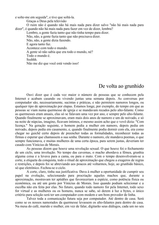 e solte-me em seguida", e tive que soltá-la.
Graças a Deus pela televisão
O ruim não é quando não há mais nada para dizer salvo "não há mais nada para
dizer", é quando não há mais nada para fazer em vez de dizer, lembra?
Lembro, a gente fazia tanto que não tinha tempo para dizer.
Não, não, a gente fazia tanto que não precisava dizer.
Não, não, a gente dizia fazendo.
E agora tanto faz.
Acontece com todo o mundo.
A gente só não sabia que era todo o mundo, né?
Todo o mundo é.
Ssshhh.
Não me diz que você está vendo isso!
De volta ao grunhido
Ouvi dizer que é cada vez maior o número de pessoas que se conhecem pela
Internet e acabam casando ou vivendo juntas uma semana depois. As conversas por
computador são, necessariamente, sucintas e práticas, e não permitem namoros longos, ou
qualquer tipo de aproximação por etapas. Estamos longe, por exemplo, do tempo em que as
pessoas se viam numa quermesse de igreja e se mandavam recados pelo alto-falante. Como
as quermesses eram anuais, elas só se falavam uma vez por ano, e sempre pelo alto-falante.
Quando finalmente se aproximavam, eram mais dois anos de namoro e um de noivado, e só
na noite de núpcias, imagino, ficavam íntimos, e mesmo assim acho que o vovô dizia: "Com
licença." Na geração seguinte, o homem pedia a mulher em namoro, depois pedia em
noivado, depois pedia em casamento, e, quando finalmente podia dormir com ela, era como
chegar no guichê certo depois de preencher todas as formalidades, reconhecer todas as
firmas e esperar que chamassem a sua senha. Durante o namoro, ele mandava poemas, o que
sempre funcionava, e muitas mulheres de uma certa época, para serem justas, deveriam ter
casado com Vinícius de Morais.
As pessoas dizem que houve uma revolução sexual. O que houve foi o fechamento
de um ciclo, uma involução. No tempo das cavernas, o macho abordava a fêmea, grunhia
alguma coisa e a levava para a cama, ou para o mato. Com o tempo desenvolveram-se a
corte, a etiqueta da conquista, todo o ritual de aproximação que chegou a exageros de regras
e restrições, e depois foi se abreviando aos poucos até voltarmos, hoje, ao grunhido básico,
só que eletrônico. Fechou-se o ciclo.
A corte, claro, tinha sua justificativa. Dava à mulher a oportunidade de cumprir seu
papel na evolução, selecionando para procriação aqueles machos que, durante a
aproximação, mostravam ter aptidões que favoreceriam a espécie, como potência física ou
econômica, ou até um gosto por Vinícius de Morais. Isso quando podiam selecionar e a
escolha não era feita por elas. No futuro, quando todo namoro for pela Internet, todo sexo
for virtual e as mulheres ou os homens, nunca se sabe, só derem à luz a bytes, o único
critério para seleção será ter um computador com modem e um bom provedor de linha.
Talvez toda a comunicação futura seja por computador. Até dentro de casa. Será
como se os nossos namorados da quermesse levassem os alto-falantes para dentro de casa.
Na mesa do café, marido e mulher, em vez de falar, digitarão seus diálogos, cada um no seu
 