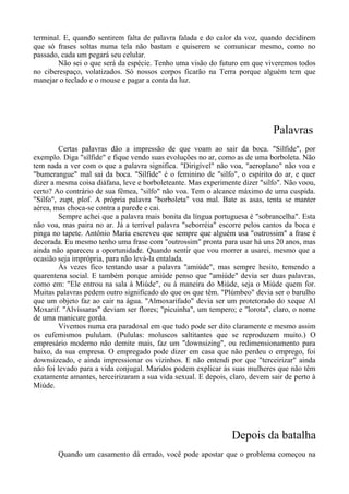 terminal. E, quando sentirem falta de palavra falada e do calor da voz, quando decidirem
que só frases soltas numa tela não bastam e quiserem se comunicar mesmo, como no
passado, cada um pegará seu celular.
Não sei o que será da espécie. Tenho uma visão do futuro em que viveremos todos
no ciberespaço, volatizados. Só nossos corpos ficarão na Terra porque alguém tem que
manejar o teclado e o mouse e pagar a conta da luz.
Palavras
Certas palavras dão a impressão de que voam ao sair da boca. "Sílfide", por
exemplo. Diga "sílfide" e fique vendo suas evoluções no ar, como as de uma borboleta. Não
tem nada a ver com o que a palavra significa. "Dirigível" não voa, "aeroplano" não voa e
"bumerangue" mal sai da boca. "Sílfide" é o feminino de "silfo", o espírito do ar, e quer
dizer a mesma coisa diáfana, leve e borboleteante. Mas experimente dizer "silfo". Não voou,
certo? Ao contrário de sua fêmea, "silfo" não voa. Tem o alcance máximo de uma cuspida.
"Silfo", zupt, plof. A própria palavra "borboleta" voa mal. Bate as asas, tenta se manter
aérea, mas choca-se contra a parede e cai.
Sempre achei que a palavra mais bonita da língua portuguesa é "sobrancelha". Esta
não voa, mas paira no ar. Já a terrível palavra "seborréia" escorre pelos cantos da boca e
pinga no tapete. Antônio Maria escreveu que sempre que alguém usa "outrossim" a frase é
decorada. Eu mesmo tenho uma frase com "outrossim" pronta para usar há uns 20 anos, mas
ainda não apareceu a oportunidade. Quando sentir que vou morrer a usarei, mesmo que a
ocasião seja imprópria, para não levá-la entalada.
Às vezes fico tentando usar a palavra "amiúde", mas sempre hesito, temendo a
quarentena social. E também porque amiúde penso que "amiúde" devia ser duas palavras,
como em: "Ele entrou na sala à Miúde", ou à maneira do Miúde, seja o Miúde quem for.
Muitas palavras pedem outro significado do que os que têm. "Plúmbeo" devia ser o barulho
que um objeto faz ao cair na água. "Almoxarifado" devia ser um protetorado do xeque Al
Moxarif. "Alvíssaras" deviam ser flores; "picuinha", um tempero; e "lorota", claro, o nome
de uma manicure gorda.
Vivemos numa era paradoxal em que tudo pode ser dito claramente e mesmo assim
os eufemismos pululam. (Pululas: moluscos saltitantes que se reproduzem muito.) O
empresário moderno não demite mais, faz um "downsizing", ou redimensionamento para
baixo, da sua empresa. O empregado pode dizer em casa que não perdeu o emprego, foi
downsizeado, e ainda impressionar os vizinhos. E não entendi por que "terceirizar" ainda
não foi levado para a vida conjugal. Maridos podem explicar às suas mulheres que não têm
exatamente amantes, terceirizaram a sua vida sexual. E depois, claro, devem sair de perto à
Miúde.
Depois da batalha
Quando um casamento dá errado, você pode apostar que o problema começou na
 