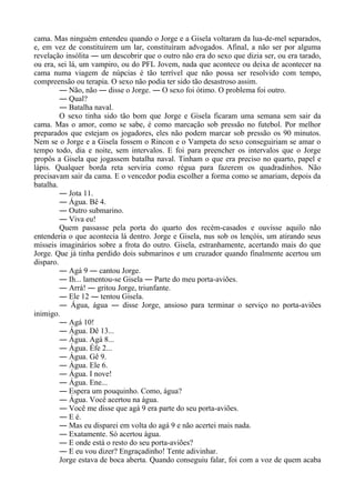 cama. Mas ninguém entendeu quando o Jorge e a Gisela voltaram da lua-de-mel separados,
e, em vez de constituírem um lar, constituíram advogados. Afinal, a não ser por alguma
revelação insólita ― um descobrir que o outro não era do sexo que dizia ser, ou era tarado,
ou era, sei lá, um vampiro, ou do PFL Jovem, nada que acontece ou deixa de acontecer na
cama numa viagem de núpcias é tão terrível que não possa ser resolvido com tempo,
compreensão ou terapia. O sexo não podia ter sido tão desastroso assim.
― Não, não ― disse o Jorge. ― O sexo foi ótimo. O problema foi outro.
― Qual?
― Batalha naval.
O sexo tinha sido tão bom que Jorge e Gisela ficaram uma semana sem sair da
cama. Mas o amor, como se sabe, é como marcação sob pressão no futebol. Por melhor
preparados que estejam os jogadores, eles não podem marcar sob pressão os 90 minutos.
Nem se o Jorge e a Gisela fossem o Rincon e o Vampeta do sexo conseguiriam se amar o
tempo todo, dia e noite, sem intervalos. E foi para preencher os intervalos que o Jorge
propôs a Gisela que jogassem batalha naval. Tinham o que era preciso no quarto, papel e
lápis. Qualquer borda reta serviria como régua para fazerem os quadradinhos. Não
precisavam sair da cama. E o vencedor podia escolher a forma como se amariam, depois da
batalha.
― Jota 11.
― Água. Bê 4.
― Outro submarino.
― Viva eu!
Quem passasse pela porta do quarto dos recém-casados e ouvisse aquilo não
entenderia o que acontecia lá dentro. Jorge e Gisela, nus sob os lençóis, um atirando seus
mísseis imaginários sobre a frota do outro. Gisela, estranhamente, acertando mais do que
Jorge. Que já tinha perdido dois submarinos e um cruzador quando finalmente acertou um
disparo.
― Agá 9 ― cantou Jorge.
― Ih... lamentou-se Gisela ― Parte do meu porta-aviões.
― Arrá! ― gritou Jorge, triunfante.
― Ele 12 ― tentou Gisela.
― Água, água ― disse Jorge, ansioso para terminar o serviço no porta-aviões
inimigo.
― Agá 10!
― Água. Dê 13...
― Água. Agá 8...
― Água. Éfe 2...
― Água. Gê 9.
― Água. Ele 6.
― Água. I nove!
― Água. Ene...
― Espera um pouquinho. Como, água?
― Água. Você acertou na água.
― Você me disse que agá 9 era parte do seu porta-aviões.
― E é.
― Mas eu disparei em volta do agá 9 e não acertei mais nada.
― Exatamente. Só acertou água.
― E onde está o resto do seu porta-aviões?
― E eu vou dizer? Engraçadinho! Tente adivinhar.
Jorge estava de boca aberta. Quando conseguiu falar, foi com a voz de quem acaba
 