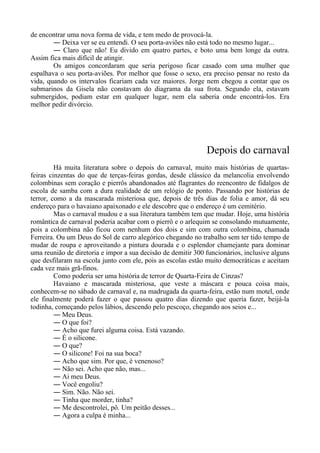 de encontrar uma nova forma de vida, e tem medo de provocá-la.
― Deixa ver se eu entendi. O seu porta-aviões não está todo no mesmo lugar...
― Claro que não! Eu divido em quatro partes, e boto uma bem longe da outra.
Assim fica mais difícil de atingir.
Os amigos concordaram que seria perigoso ficar casado com uma mulher que
espalhava o seu porta-aviões. Por melhor que fosse o sexo, era preciso pensar no resto da
vida, quando os intervalos ficariam cada vez maiores. Jorge nem chegou a contar que os
submarinos da Gisela não constavam do diagrama da sua frota. Segundo ela, estavam
submergidos, podiam estar em qualquer lugar, nem ela saberia onde encontrá-los. Era
melhor pedir divórcio.
Depois do carnaval
Há muita literatura sobre o depois do carnaval, muito mais histórias de quartas-
feiras cinzentas do que de terças-feiras gordas, desde clássico da melancolia envolvendo
colombinas sem coração e pierrôs abandonados até flagrantes do reencontro de fidalgos de
escola de samba com a dura realidade de um relógio de ponto. Passando por histórias de
terror, como a da mascarada misteriosa que, depois de três dias de folia e amor, dá seu
endereço para o havaiano apaixonado e ele descobre que o endereço é um cemitério.
Mas o carnaval mudou e a sua literatura também tem que mudar. Hoje, uma história
romântica de carnaval poderia acabar com o pierrô e o arlequim se consolando mutuamente,
pois a colombina não ficou com nenhum dos dois e sim com outra colombina, chamada
Ferreira. Ou um Deus do Sol de carro alegórico chegando no trabalho sem ter tido tempo de
mudar de roupa e aproveitando a pintura dourada e o esplendor chamejante para dominar
uma reunião de diretoria e impor a sua decisão de demitir 300 funcionários, inclusive alguns
que desfilaram na escola junto com ele, pois as escolas estão muito democráticas e aceitam
cada vez mais grã-finos.
Como poderia ser uma história de terror de Quarta-Feira de Cinzas?
Havaiano e mascarada misteriosa, que veste a máscara e pouca coisa mais,
conhecem-se no sábado de carnaval e, na madrugada da quarta-feira, estão num motel, onde
ele finalmente poderá fazer o que passou quatro dias dizendo que queria fazer, beijá-la
todinha, começando pelos lábios, descendo pelo pescoço, chegando aos seios e...
― Meu Deus.
― O que foi?
― Acho que furei alguma coisa. Está vazando.
― É o silicone.
― O que?
― O silicone! Foi na sua boca?
― Acho que sim. Por que, é venenoso?
― Não sei. Acho que não, mas...
― Ai meu Deus.
― Você engoliu?
― Sim. Não. Não sei.
― Tinha que morder, tinha?
― Me descontrolei, pô. Um peitão desses...
― Agora a culpa é minha...
 