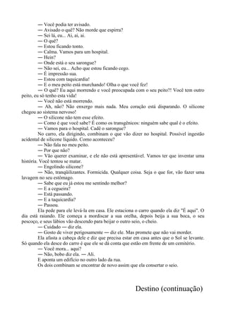 ― Você podia ter avisado.
― Avisado o quê? Não morde que espirra?
― Sei lá, eu... Ai, ai, ai.
― O quê?
― Estou ficando tonto.
― Calma. Vamos para um hospital.
― Hein?
― Onde está o seu sarongue?
― Não sei, eu... Acho que estou ficando cego.
― É impressão sua.
― Estou com taquicardia!
― E o meu peito está murchando! Olha o que você fez!
― O quê? Eu aqui morrendo e você preocupada com o seu peito?! Você tem outro
peito, eu só tenho esta vida!
― Você não está morrendo.
― Ah, não? Não enxergo mais nada. Meu coração está disparando. O silicone
chegou ao sistema nervoso!
― O silicone não tem esse efeito.
― Como é que você sabe? É como os transgênicos: ninguém sabe qual é o efeito.
― Vamos para o hospital. Cadê o sarongue?
No carro, ela dirigindo, combinam o que vão dizer no hospital. Possível ingestão
acidental de silicone líquido. Como aconteceu?
― Não fala no meu peito.
― Por que não?
― Vão querer examinar, e ele não está apresentável. Vamos ter que inventar uma
história. Você tentou se matar.
― Engolindo silicone?
― Não, tranqüilizantes. Formicida. Qualquer coisa. Seja o que for, vão fazer uma
lavagem no seu estômago.
― Sabe que eu já estou me sentindo melhor?
― E a cegueira?
― Está passando.
― E a taquicardia?
― Passou.
Ela pede para ele levá-la em casa. Ele estaciona o carro quando ela diz "É aqui". O
dia está raiando. Ele começa a mordiscar a sua orelha, depois beija a sua boca, o seu
pescoço, e seus lábios vão descendo para beijar o outro seio, o cheio.
― Cuidado ― diz ela.
― Gosto de viver perigosamente ― diz ele. Mas promete que não vai morder.
Ela afasta a cabeça dele e diz que precisa estar em casa antes que o Sol se levante.
Só quando ela desce do carro é que ele se dá conta que estão em frente de um cemitério.
― Você mora... aqui?
― Não, bobo diz ela. ― Ali.
E aponta um edifício no outro lado da rua.
Os dois combinam se encontrar de novo assim que ela consertar o seio.
Destino (continuação)
 