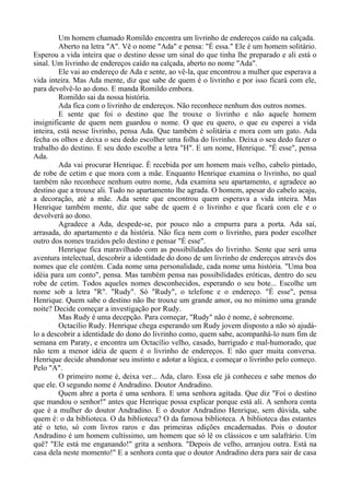 Um homem chamado Romildo encontra um livrinho de endereços caído na calçada.
Aberto na letra "A". Vê o nome "Ada" e pensa: "É essa." Ele é um homem solitário.
Esperou a vida inteira que o destino desse um sinal do que tinha lhe preparado e ali está o
sinal. Um livrinho de endereços caído na calçada, aberto no nome "Ada".
Ele vai ao endereço de Ada e sente, ao vê-la, que encontrou a mulher que esperava a
vida inteira. Mas Ada mente, diz que sabe de quem é o livrinho e por isso ficará com ele,
para devolvê-lo ao dono. E manda Romildo embora.
Romildo sai da nossa história.
Ada fica com o livrinho de endereços. Não reconhece nenhum dos outros nomes.
E sente que foi o destino que lhe trouxe o livrinho e não aquele homem
insignificante de quem nem guardou o nome. O que eu quero, o que eu esperei a vida
inteira, está nesse livrinho, pensa Ada. Que também é solitária e mora com um gato. Ada
fecha os olhos e deixa o seu dedo escolher uma folha do livrinho. Deixa o seu dedo fazer o
trabalho do destino. E seu dedo escolhe a letra "H". E um nome, Henrique. "É esse", pensa
Ada.
Ada vai procurar Henrique. É recebida por um homem mais velho, cabelo pintado,
de robe de cetim e que mora com a mãe. Enquanto Henrique examina o livrinho, no qual
também não reconhece nenhum outro nome, Ada examina seu apartamento, e agradece ao
destino que a trouxe ali. Tudo no apartamento lhe agrada. O homem, apesar do cabelo acaju,
a decoração, até a mãe. Ada sente que encontrou quem esperava a vida inteira. Mas
Henrique também mente, diz que sabe de quem é o livrinho e que ficará com ele e o
devolverá ao dono.
Agradece a Ada, despede-se, por pouco não a empurra para a porta. Ada sai,
arrasada, do apartamento e da história. Não fica nem com o livrinho, para poder escolher
outro dos nomes trazidos pelo destino e pensar "É esse".
Henrique fica maravilhado com as possibilidades do livrinho. Sente que será uma
aventura intelectual, descobrir a identidade do dono de um livrinho de endereços através dos
nomes que ele contém. Cada nome uma personalidade, cada nome uma história. "Uma boa
idéia para um conto", pensa. Mas também pensa nas possibilidades eróticas, dentro do seu
robe de cetim. Todos aqueles nomes desconhecidos, esperando o seu bote... Escolhe um
nome sob a letra "R". "Rudy". Só "Rudy", o telefone e o endereço. "É esse", pensa
Henrique. Quem sabe o destino não lhe trouxe um grande amor, ou no mínimo uma grande
noite? Decide começar a investigação por Rudy.
Mas Rudy é uma decepção. Para começar, "Rudy" não é nome, é sobrenome.
Octacílio Rudy. Henrique chega esperando um Rudy jovem disposto a não só ajudá-
lo a descobrir a identidade do dono do livrinho como, quem sabe, acompanhá-lo num fim de
semana em Paraty, e encontra um Octacílio velho, casado, barrigudo e mal-humorado, que
não tem a menor idéia de quem é o livrinho de endereços. E não quer muita conversa.
Henrique decide abandonar seu instinto e adotar a lógica, e começar o livrinho pelo começo.
Pelo "A".
O primeiro nome é, deixa ver... Ada, claro. Essa ele já conheceu e sabe menos do
que ele. O segundo nome é Andradino. Doutor Andradino.
Quem abre a porta é uma senhora. E uma senhora agitada. Que diz "Foi o destino
que mandou o senhor!" antes que Henrique possa explicar porque está ali. A senhora conta
que é a mulher do doutor Andradino. E o doutor Andradino Henrique, sem dúvida, sabe
quem é: o da biblioteca. O da biblioteca? O da famosa biblioteca. A biblioteca das estantes
até o teto, só com livros raros e das primeiras edições encadernadas. Pois o doutor
Andradino é um homem cultíssimo, um homem que só lê os clássicos e um salafrário. Um
quê? "Ele está me enganando!" grita a senhora. "Depois de velho, arranjou outra. Está na
casa dela neste momento!" E a senhora conta que o doutor Andradino dera para sair de casa
 