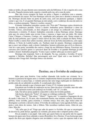 todas as tardes, ele que durante anos raramente saíra da biblioteca. E ela o seguira até a casa
da outra. Naquela mesma tarde, seguira o marido pela rua, até a casa da outra.
Mas não tivera coragem de bater na porta e flagrar o salafrário com a amante,
provavelmente de cuecas. Por isso Henrique caíra do céu, para isso o destino o trouxera até
ela. Henrique deveria bater na porta da outra casa, com um pretexto qualquer, e depois
contar o que vira. E só quando Henrique já está saindo, com o endereço da casa da outra no
bolso, a senhora pergunta: "Quem é o senhor, mesmo?"
O doutor Andradino entreabre a porta e diz "Pois não?" Henrique conta a história do
livrinho de endereços perdido. Talvez o doutor Andradino possa identificar o dono do
livrinho. Talvez, conversando, os dois cheguem a um amigo ou conhecido em comum e
solucionem o mistério. O doutor Andradino concorda e deixa Henrique entrar. Henrique
nota que ele estava lendo uma revista Caras e marcou o lugar com um dedo. Há várias
Caras, Chiques e Famosos, Contigo, etc. espalhadas pela pequena sala. Numa estante ao
lado de uma poltrona, que é quase o único móvel da casa, toda a coleção do Harry Potter,
Paulo Coelho e outros best sellers recentes, além de livros de bolso descartáveis, com capas
lúbricas. A Noite do Lambe-Lambe, etc. Nenhum sinal de amante. Henrique compreende
que a casa é um refúgio, onde o doutor Andradino, homem cultíssimo que só lê os clássicos,
vem ler o que gosta, escondido dos outros e longe da sua biblioteca famosa. Encerram sua
conversa sem concluir quem é o provável dono do livrinho e só quando Henrique já está
saindo o doutor Andradino pergunta: "Como é que o senhor sabia que eu estava aqui?”
Henrique não responde. Sorri e de despede. Na rua, consulta o livrinho. O nome
seguinte é Belinha. Belinha! Que personagem será esse? Qual será a sua história? O
endereço não é longe dali. Henrique toma o seu destino.
Destino, ou o livrinho de endereços
Idéia para uma história. Uma mulher chamada Ada recebe um visitante. Se a
história se passasse há alguns anos o visitante simplesmente bateria na porta do apartamento
de Ada. Como se passa hoje, o visitante precisa dar uma longa explicação no interfone do
portão antes de ser admitido no prédio. E a explicação não é fácil.
Ada não entende o que o homem quer. Como é?! O visitante tenta de novo.
Encontrou um livrinho de endereços na rua. Quer devolver o livrinho, mas não sabe
de quem é. O primeiro nome com endereço no livrinho, sob "A", é o dela.
Ada. Ela talvez possa ajudá-lo a descobrir o dono do livrinho perdido.
Ada hesita, depois diz "Entra". (E segue-se o diálogo conhecido. "Abriu?"
"Não." "Hein?" "Não abriu." "Abriu?" "Agora sim." A repetitiva linguagem da era
do medo.) Ada (seus 35, 36 anos, não exatamente bonita, mas atraente, solteira, funcionária
pública, mora sozinha, gato) examina o visitante (moço, boa cara, algo triste) antes de
desengatar a corrente e deixá-lo entrar. O livrinho de endereços é uma agenda de bolso, capa
preta e está cheio de nomes. Ada o folheia. Não reconhece nenhum nome. Além do seu,
claro. Mas diz:
"Ah, acho que já sei" Finge que sabe de quem é o livrinho, diz que se encarregará
de devolvê-lo, pode deixar, agradece ao visitante, por pouco não o empurra porta a fora.
Ele já cumpriu o seu papel. Ada sente que quem bateu na sua porta não foi aquele
homem de quem nem ficou sabendo o nome (Romildo), foi o Destino. O seu horóscopo para
aquele dia dizia que alguém chegaria com novidades e seria o que ela esperara toda a sua
 