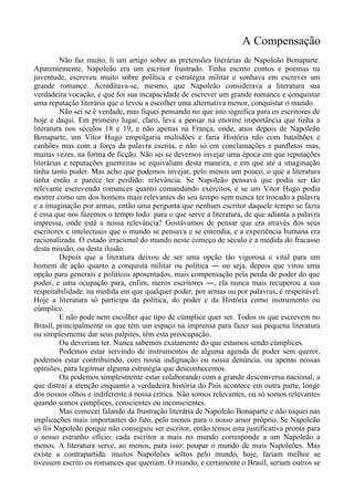 A Compensação
Não faz muito, li um artigo sobre as pretensões literárias de Napoleão Bonaparte.
Aparentemente, Napoleão era um escritor frustrado. Tinha escrito contos e poemas na
juventude, escreveu muito sobre política e estratégia militar e sonhava em escrever um
grande romance. Acreditava-se, mesmo, que Napoleão considerava a literatura sua
verdadeira vocação, e que foi sua incapacidade de escrever um grande romance e conquistar
uma reputação literária que o levou a escolher uma alternativa menor, conquistar o mundo.
Não sei se é verdade, mas fiquei pensando no que isto significa para os escritores de
hoje e daqui. Em primeiro lugar, claro, leva a pensar na enorme importância que tinha a
literatura nos séculos 18 e 19, e não apenas na França, onde, anos depois de Napoleão
Bonaparte, um Vitor Hugo empolgaria multidões e faria História não com batalhões e
canhões mas com a força da palavra escrita, e não só em conclamações e panfletos mas,
muitas vezes, na forma de ficção. Não sei se devemos invejar uma época em que reputações
literárias e reputações guerreiras se equivaliam desta maneira, e em que até a imaginação
tinha tanto poder. Mas acho que podemos invejar, pelo menos um pouco, o que a literatura
tinha então e parece ter perdido: relevância. Se Napoleão pensava que podia ser tão
relevante escrevendo romances quanto comandando exércitos, e se um Vitor Hugo podia
morrer como um dos homens mais relevantes do seu tempo sem nunca ter trocado a palavra
e a imaginação por armas, então uma pergunta que nenhum escritor daquele tempo se fazia
é essa que nos fazemos o tempo todo: para o que serve a literatura, de que adianta a palavra
impressa, onde está a nossa relevância? Gostávamos de pensar que era através dos seus
escritores e intelectuais que o mundo se pensava e se entendia, e a experiência humana era
racionalizada. O estado irracional do mundo neste começo de século é a medida do fracasso
desta missão, ou desta ilusão.
Depois que a literatura deixou de ser uma opção tão vigorosa e vital para um
homem de ação quanto a conquista militar ou política ― ou seja, depois que virou uma
opção para generais e políticos aposentados, mais compensação pela perda de poder do que
poder, e uma ocupação para, enfim, meros escritores ―, ela nunca mais recuperou a sua
respeitabilidade, na medida em que qualquer poder, por armas ou por palavras, é respeitável.
Hoje a literatura só participa da política, do poder e da História como instrumento ou
cúmplice.
E não pode nem escolher que tipo de cúmplice quer ser. Todos os que escrevem no
Brasil, principalmente os que têm um espaço na imprensa para fazer sua pequena literatura
ou simplesmente dar seus palpites, têm esta preocupação.
Ou deveriam ter. Nunca sabemos exatamente do que estamos sendo cúmplices.
Podemos estar servindo de instrumentos de alguma agenda de poder sem querer,
podemos estar contribuindo, com nossa indignação ou nossa denúncia, ou apenas nossas
opiniões, para legitmar alguma estratégia que desconhecemos.
Ou podemos simplesmente estar colaborando com a grande desconversa nacional, a
que distrai a atenção enquanto a verdadeira história do País acontece em outra parte, longe
dos nossos olhos e indiferente à nossa crítica. Não somos relevantes, ou só somos relevantes
quando somos cúmplices, conscientes ou inconscientes.
Mas comecei falando da frustração literária de Napoleão Bonaparte e não toquei nas
implicações mais importantes do fato, pelo menos para o nosso amor próprio. Se Napoleão
só foi Napoleão porque não conseguiu ser escritor, então temos esta justificativa pronta para
o nosso estranho ofício: cada escritor a mais no mundo corresponde a um Napoleão a
menos. A literatura serve, ao menos, para isso: poupar o mundo de mais Napoleões. Mas
existe a contrapartida: muitos Napoleões soltos pelo mundo, hoje, fariam melhor se
tivessem escrito os romances que queriam. O mundo, e certamente o Brasil, seriam outros se
 