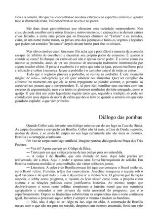 vida e a comida. Diz que vai concentrar-se nos dois extremos do espectro culinário e ignorar
todo o aborrecido resto. Vai concentrar-se no cru e no podre.
São duas áreas gastronômicas que oferecem uma variedade surpreendente. Nos
crus, ele pode escolher entre ostras frescas e outros mariscos, o carpaccio e as demais carnes
cruas fatiadas, a carne crua picada que os franceses chamam de "Tartare" e os alemães,
claro, de um nome muito maior, os peixes crus dos japoneses e todos os vegetais e legumes
que podem ser comidos "in natura" depois de um banho para tirar os tóxicos.
Mas são os podres que o fascinam. Ele acha que a podridão é a maneira de a comida
escapar do arbítrio do cozinheiro e encontrar seu próprio ponto de consumo. É quando a
comida se come! O charque ou carne-de-sol não é apenas carne podre. É a carne como ela
mesmo se pretendia, antes de ter seu processo de maturação rudemente interrompido por
algum assador afoito. O peixe à escabeche é o peixe que saiu da água, passou incólume pela
civilização e voltou à natureza. Já que a podridão é o caminho natural de todas as coisas.
Tudo que é orgânico procura a podridão, se realiza na podridão. É este momento
mágico de auto― indulgência que ele quer saborear nos alimentos. Quer ser cúmplice do
alimento no momento em que ele se torna repugnante ao paladar comum, e, portanto, só
acessível aos poucos que o compreendem. E, só para não humilhar seus ouvintes com um
excesso de argumentação, nem cita todos os gloriosos resultados do leite estragado, como o
queijo. O que dirá um certo legendário iogurte turco que, segundo a tradição, só pode ser
comido cem anos depois da morte da cabra que deu o leite ou quando o armário em que está
guardado explodir, o que vier primeiro.
Diálogo das pombas
Quando Collor caiu, inventei um diálogo entre carpas do seu lago na Casa da Dinda.
As carpas discutiam a corrupção em Brasília. Collor não há mais, a Casa da Dinda, suponho,
mudou de dono, e se ainda há carpas no seu lago certamente não são mais as mesmas.
Brasília e a corrupção continuam.
Em vez de carpas num lago artificial, imagine pombas dialogando na Praça dos Três
Poderes.
― Viu só? Agora querem um Código de Ética.
― Triste país em que a ética precisa de um código para ser entendida.
― A culpa é de Brasília, que está distante de tudo. Aqui tudo precisa ser
reinventado, até a ética. Aqui o poder é apenas uma forma hierarquizada de solidão. Em
Brasília nenhuma multidão é uma multidão, são vários solitários juntos.
― Literatura. A culpa é de Brasília porque foi aqui que começou o Brasil moderno,
ou o Brasil refém. Primeiro, refém das empreiteiras. Juscelino inaugurou o regime sob o
qual vivemos e do qual tudo o mais é decorrência: a ilicitocracia. O governo por licitação
suspeita, o lobby como programa, o "quanto eu levo nisso" como lema, a propina como
sistema e as relações públicas como justificativa histórica. Ao mesmo tempo que
desbravávamos o nosso oeste político rompíamos a barreira moral que nos mantinha
agropastoris e atrasados e nos privava da mola universal do progresso, que é o
superfaturamento. Depois as financeiras substituíram as empreiteiras mas o resto continuou
igual. Inovamos o processo: aqui o refém é sempre o mesmo e mudam os bandidos.
― Não, não, é algo no ar. Algo na luz, algo no chão. A construção de Brasília
mexeu com o que não era para ser mexido, despertou um monstro enterrado, furou um veio
 
