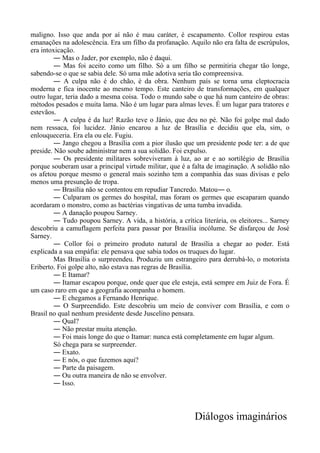 maligno. Isso que anda por aí não é mau caráter, é escapamento. Collor respirou estas
emanações na adolescência. Era um filho da profanação. Aquilo não era falta de escrúpulos,
era intoxicação.
― Mas o Jader, por exemplo, não é daqui.
― Mas foi aceito como um filho. Só a um filho se permitiria chegar tão longe,
sabendo-se o que se sabia dele. Só uma mãe adotiva seria tão compreensiva.
― A culpa não é do chão, é da obra. Nenhum país se torna uma cleptocracia
moderna e fica inocente ao mesmo tempo. Este canteiro de transformações, em qualquer
outro lugar, teria dado a mesma coisa. Todo o mundo sabe o que há num canteiro de obras:
métodos pesados e muita lama. Não é um lugar para almas leves. É um lugar para tratores e
estevãos.
― A culpa é da luz! Razão teve o Jânio, que deu no pé. Não foi golpe mal dado
nem ressaca, foi lucidez. Jânio encarou a luz de Brasília e decidiu que ela, sim, o
enlouqueceria. Era ela ou ele. Fugiu.
― Jango chegou a Brasília com a pior ilusão que um presidente pode ter: a de que
preside. Não soube administrar nem a sua solidão. Foi expulso.
― Os presidente militares sobreviveram à luz, ao ar e ao sortilégio de Brasília
porque souberam usar a principal virtude militar, que é a falta de imaginação. A solidão não
os afetou porque mesmo o general mais sozinho tem a companhia das suas divisas e pelo
menos uma presunção de tropa.
― Brasília não se contentou em repudiar Tancredo. Matou― o.
― Culparam os germes do hospital, mas foram os germes que escaparam quando
acordaram o monstro, como as bactérias vingativas de uma tumba invadida.
― A danação poupou Sarney.
― Tudo poupou Sarney. A vida, a história, a crítica literária, os eleitores... Sarney
descobriu a camuflagem perfeita para passar por Brasília incólume. Se disfarçou de José
Sarney.
― Collor foi o primeiro produto natural de Brasília a chegar ao poder. Está
explicada a sua empáfia: ele pensava que sabia todos os truques do lugar.
Mas Brasília o surpreendeu. Produziu um estrangeiro para derrubá-lo, o motorista
Eriberto. Foi golpe alto, não estava nas regras de Brasília.
― E Itamar?
― Itamar escapou porque, onde quer que ele esteja, está sempre em Juiz de Fora. É
um caso raro em que a geografia acompanha o homem.
― E chegamos a Fernando Henrique.
― O Surpreendido. Este descobriu um meio de conviver com Brasília, e com o
Brasil no qual nenhum presidente desde Juscelino pensara.
― Qual?
― Não prestar muita atenção.
― Foi mais longe do que o Itamar: nunca está completamente em lugar algum.
Só chega para se surpreender.
― Exato.
― E nós, o que fazemos aqui?
― Parte da paisagem.
― Ou outra maneira de não se envolver.
― Isso.
Diálogos imaginários
 