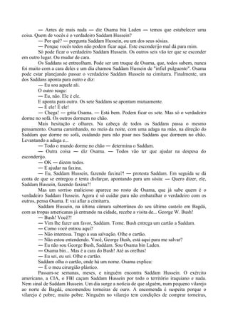 ― Antes de mais nada ― diz Osama bin Laden ― temos que estabelecer uma
coisa. Quem de vocês é o verdadeiro Saddam Hussein?
― Por quê? ― pergunta Saddam Hussein, ou um dos seus sósias.
― Porque vocês todos não podem ficar aqui. Este esconderijo mal dá para mim.
Só pode ficar o verdadeiro Saddam Hussein. Os outros seis vão ter que se esconder
em outro lugar. Ou mudar de cara.
Os Saddans se entreolham. Pode ser um truque de Osama, que, todos sabem, nunca
foi muito com a cara deles e um dia chamou Saddam Hussein de "infiel pulguento". Osama
pode estar planejando passar o verdadeiro Saddam Hussein na cimitarra. Finalmente, um
dos Saddans aponta para outro e diz:
― Eu sou aquele ali.
O outro reage:
― Eu, não. Ele é ele.
E aponta para outro. Os sete Saddans se apontam mutuamente.
― É ele! É ele!
― Chega! ― grita Osama. ― Está bem. Podem ficar os sete. Mas só o verdadeiro
dorme no sofá. Os outros dormem no chão.
Mais hesitação e olhares. Na cabeça de todos os Saddans passa o mesmo
pensamento. Osama caminhando, no meio da noite, com uma adaga na mão, na direção do
Saddam que dorme no sofá, cuidando para não pisar nos Saddans que dormem no chão.
Levantando a adaga e...
― Todo o mundo dorme no chão ― determina o Saddam.
― Outra coisa ― diz Osama. ― Todos vão ter que ajudar na despesa do
esconderijo.
― OK ― dizem todos.
― E ajudar na faxina.
― Eu, Saddam Hussein, fazendo faxina?! ― protesta Saddam. Em seguida se dá
conta de que se entregou e tenta disfarçar, apontando para um sósia: ― Quero dizer, ele,
Saddam Hussein, fazendo faxina?!
Mas um sorriso malicioso aparece no rosto de Osama, que já sabe quem é o
verdadeiro Saddam Hussein. Agora é só cuidar para não embaralhar o verdadeiro com os
outros, pensa Osama. E vai afiar a cimitarra.
Saddam Hussein, na última câmara subterrânea do seu último castelo em Bagdá,
com as tropas americanas já entrando na cidade, recebe a visita de... George W. Bush!
― Bush! Você?!
― Vim lhe fazer um favor, Saddam. Tome. Bush entrega um cartão a Saddam.
― Como você entrou aqui?
― Não interessa. Trago a sua salvação. Olhe o cartão.
― Não estou entendendo. Você, George Bush, está aqui para me salvar?
― Eu não sou George Bush, Saddam. Sou Osama bin Laden.
― Osama bin... Mas é a cara do Bush! Até as orelhas!
― Eu sei, eu sei. Olhe o cartão.
Saddam olha o cartão, onde há um nome. Osama explica:
― É o meu cirurgião plástico.
Passam-se semanas, meses, e ninguém encontra Saddam Hussein. O exército
americano, a CIA, o FBI caçam Saddam Hussein por todo o território iraquiano e nada.
Nem sinal de Saddam Hussein. Um dia surge a notícia de que alguém, num pequeno vilarejo
ao norte de Bagdá, encomendou torneiras de ouro. A encomenda é suspeita porque o
vilarejo é pobre, muito pobre. Ninguém no vilarejo tem condições de comprar torneiras,
 
