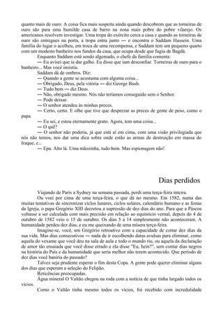 quanto mais de ouro. A coisa fica mais suspeita ainda quando descobrem que as torneiras de
ouro são para uma humilde casa de barro na zona mais pobre do pobre vilarejo. Os
americanos resolvem investigar. Uma tropa do exército cerca a casa e quando as torneiras de
ouro são entregues na porta, a tropa entra junto ― e encontra o Saddam Hussein. Uma
família do lugar o acolheu, em troca de uma recompensa, e Saddam tem um pequeno quarto
com um modesto banheiro nos fundos da casa, que ocupa desde que fugiu de Bagdá.
Enquanto Saddam está sendo algemado, o chefe da família comenta:
― Eu avisei que ia dar galho. Eu disse que iam desconfiar. Torneiras de ouro para o
banheiro... Mas você insistiu.
Saddam dá de ombros. Diz:
― Quando a gente se acostuma com alguma coisa...
― Obrigado, Deus, pela vitória ― diz George Bush.
― Tudo bem ― diz Deus.
― Não, obrigado mesmo. Nós não teríamos conseguido sem o Senhor.
― Pode deixar.
― O senhor atendeu às minhas preces.
― Certo, certo. E olhe que tive que desprezar as preces de gente de peso, como o
papa.
― Eu sei, e estou eternamente grato. Agora, tem uma coisa...
― O quê?
― O senhor não poderia, já que está aí em cima, com uma visão privilegiada que
nós não temos, nos dar uma dica sobre onde estão as armas de destruição em massa do
Iraque, e...
― Epa. Alto lá. Uma mãozinha, tudo bem. Mas espionagem não!
Dias perdidos
Viajando de Paris a Sydney na semana passada, perdi uma terça-feira inteira.
Ou voei por cima de uma terça-feira, o que dá no mesmo. Em 1582, numa das
muitas tentativas de sincronizar ciclos lunares, ciclos solares, calendário humano e as festas
da Igreja, o papa Gregório XIII decretou a supressão de dez dias do ano. Para que a Páscoa
voltasse a ser calculada com mais precisão em relação ao equinócio vernal, depois do 4 de
outubro de 1582 veio o 15 de outubro. Os dias 5 a 14 simplesmente não aconteceram. A
humanidade perdeu dez dias, e eu me queixando de uma mísera terça-feira.
Imagine-se, você, um Gregório retroativo com a capacidade de cortar dez dias da
sua vida. Mas dias consecutivos ― nada de ir escolhendo datas avulsas para eliminar, como
aquela do vexame que você deu na sala de aula e todo o mundo riu, ou aquela da declaração
de amor tão ensaiada que você disse errado e ela disse "Eu, hein?", sem contar dias negros
na história do País e da humanidade que seria melhor não terem acontecido. Que período de
dez dias você baniria do passado?
Talvez seja prudente esperar o fim desta Copa. A gente pode querer eliminar alguns
dos dias que esperam a seleção do Felipão.
Reticências preocupadas.
Água mineral O Valtão chegou na roda com a notícia de que tinha largado todos os
vícios.
Como o Valtão tinha mesmo todos os vícios, foi recebido com incredulidade
 