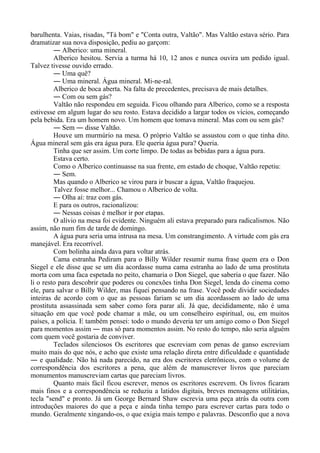 barulhenta. Vaias, risadas, "Tá bom" e "Conta outra, Valtão". Mas Valtão estava sério. Para
dramatizar sua nova disposição, pediu ao garçom:
― Alberico: uma mineral.
Alberico hesitou. Servia a turma há 10, 12 anos e nunca ouvira um pedido igual.
Talvez tivesse ouvido errado.
― Uma quê?
― Uma mineral. Água mineral. Mi-ne-ral.
Alberico de boca aberta. Na falta de precedentes, precisava de mais detalhes.
― Com ou sem gás?
Valtão não respondeu em seguida. Ficou olhando para Alberico, como se a resposta
estivesse em algum lugar do seu rosto. Estava decidido a largar todos os vícios, começando
pela bebida. Era um homem novo. Um homem que tomava mineral. Mas com ou sem gás?
― Sem ― disse Valtão.
Houve um murmúrio na mesa. O próprio Valtão se assustou com o que tinha dito.
Água mineral sem gás era água pura. Ele queria água pura? Queria.
Tinha que ser assim. Um corte limpo. De todas as bebidas para a água pura.
Estava certo.
Como o Alberico continuasse na sua frente, em estado de choque, Valtão repetiu:
― Sem.
Mas quando o Alberico se virou para ir buscar a água, Valtão fraquejou.
Talvez fosse melhor... Chamou o Alberico de volta.
― Olha aí: traz com gás.
E para os outros, racionalizou:
― Nessas coisas é melhor ir por etapas.
O alívio na mesa foi evidente. Ninguém ali estava preparado para radicalismos. Não
assim, não num fim de tarde de domingo.
A água pura seria uma intrusa na mesa. Um constrangimento. A virtude com gás era
manejável. Era recorrível.
Com bolinha ainda dava para voltar atrás.
Cama estranha Pediram para o Billy Wilder resumir numa frase quem era o Don
Siegel e ele disse que se um dia acordasse numa cama estranha ao lado de uma prostituta
morta com uma faca espetada no peito, chamaria o Don Siegel, que saberia o que fazer. Não
li o resto para descobrir que poderes ou conexões tinha Don Siegel, lenda do cinema como
ele, para salvar o Billy Wilder, mas fiquei pensando na frase. Você pode dividir sociedades
inteiras de acordo com o que as pessoas fariam se um dia acordassem ao lado de uma
prostituta assassinada sem saber como fora parar ali. Já que, decididamente, não é uma
situação em que você pode chamar a mãe, ou um conselheiro espiritual, ou, em muitos
países, a polícia. E também pensei: todo o mundo deveria ter um amigo como o Don Siegel
para momentos assim ― mas só para momentos assim. No resto do tempo, não seria alguém
com quem você gostaria de conviver.
Teclados silenciosos Os escritores que escreviam com penas de ganso escreviam
muito mais do que nós, e acho que existe uma relação direta entre dificuldade e quantidade
― e qualidade. Não há nada parecido, na era dos escritores eletrônicos, com o volume de
correspondência dos escritores a pena, que além de manuscrever livros que pareciam
monumentos manuscreviam cartas que pareciam livros.
Quanto mais fácil ficou escrever, menos os escritores escrevem. Os livros ficaram
mais finos e a correspondência se reduziu a latidos digitais, breves mensagens utilitárias,
tecla "send" e pronto. Já um George Bernard Shaw escrevia uma peça atrás da outra com
introduções maiores do que a peça e ainda tinha tempo para escrever cartas para todo o
mundo. Geralmente xingando-os, o que exigia mais tempo e palavras. Desconfio que a nova
 