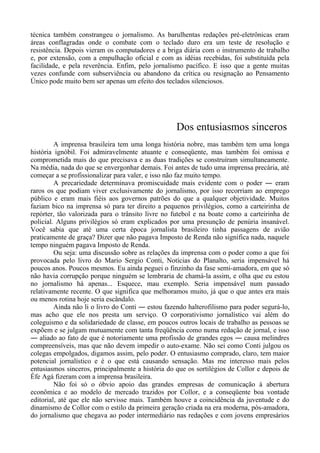 técnica também constrangeu o jornalismo. As barulhentas redações pré-eletrônicas eram
áreas conflagradas onde o combate com o teclado duro era um teste de resolução e
resistência. Depois vieram os computadores e a briga diária com o instrumento de trabalho
e, por extensão, com a empulhação oficial e com as idéias recebidas, foi substituída pela
facilidade, e pela reverência. Enfim, pelo jornalismo pacífico. E isso que a gente muitas
vezes confunde com subserviência ou abandono da crítica ou resignação ao Pensamento
Único pode muito bem ser apenas um efeito dos teclados silenciosos.
Dos entusiasmos sinceros
A imprensa brasileira tem uma longa história nobre, mas também tem uma longa
história ignóbil. Foi admiravelmente atuante e conseqüente, mas também foi omissa e
comprometida mais do que precisava e as duas tradições se construíram simultaneamente.
Na média, nada do que se envergonhar demais. Foi antes de tudo uma imprensa precária, até
começar a se profissionalizar para valer, e isso não faz muito tempo.
A precariedade determinava promiscuidade mais evidente com o poder ― eram
raros os que podiam viver exclusivamente do jornalismo, por isso recorriam ao emprego
público e eram mais fiéis aos governos patrões do que a qualquer objetividade. Muitos
faziam bico na imprensa só para ter direito a pequenos privilégios, como a carteirinha de
repórter, tão valorizada para o trânsito livre no futebol e na boate como a carteirinha de
policial. Alguns privilégios só eram explicados por uma presunção de penúria insanável.
Você sabia que até uma certa época jornalista brasileiro tinha passagens de avião
praticamente de graça? Dizer que não pagava Imposto de Renda não significa nada, naquele
tempo ninguém pagava Imposto de Renda.
Ou seja: uma discussão sobre as relações da imprensa com o poder como a que foi
provocada pelo livro do Mario Sergio Conti, Notícias do Planalto, seria impensável há
poucos anos. Poucos mesmos. Eu ainda peguei o finzinho da fase semi-amadora, em que só
não havia corrupção porque ninguém se lembraria de chamá-la assim, e olha que eu estou
no jornalismo há apenas... Esquece, mau exemplo. Seria impensável num passado
relativamente recente. O que significa que melhoramos muito, já que o que antes era mais
ou menos rotina hoje seria escândalo.
Ainda não li o livro do Conti ― estou fazendo halterofilismo para poder segurá-lo,
mas acho que ele nos presta um serviço. O corporativismo jornalístico vai além do
coleguismo e da solidariedade de classe, em poucos outros locais de trabalho as pessoas se
expõem e se julgam mutuamente com tanta freqüência como numa redação de jornal, e isso
― aliado ao fato de que é notoriamente uma profissão de grandes egos ― causa melindres
compreensíveis, mas que não devem impedir o auto-exame. Não sei como Conti julgou os
colegas empolgados, digamos assim, pelo poder. O entusiasmo comprado, claro, tem maior
potencial jornalístico e é o que está causando sensação. Mas me interesso mais pelos
entusiasmos sinceros, principalmente a história do que os sortilégios de Collor e depois de
Éfe Agá fizeram com a imprensa brasileira.
Não foi só o óbvio apoio das grandes empresas de comunicação à abertura
econômica e ao modelo de mercado trazidos por Collor, e a conseqüente boa vontade
editorial, até que ele não servisse mais. Também houve a coincidência da juventude e do
dinamismo de Collor com o estilo da primeira geração criada na era moderna, pós-amadora,
do jornalismo que chegava ao poder intermediário nas redações e com jovens empresários
 