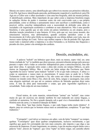 liberais em outros setores, uma identificação que sobreviveu mesmo aos primeiros ridículos.
Com Éfe Agá houve identificação parecida, perfeitamente respeitável e justificável, pois Éfe
Agá era o Collor sem o olhar assustador e com uma boa biografia, além da mesma política.
A identificação continua. Mais importante do que saber como a imprensa brasileira reagiu
às seduções ilícitas do poder é examinar como ela está convivendo com a sua própria
parcialidade, como se disfarça o pensamento único sem sacrificar a credibilidade, como é
possível, enfim, conciliar independência com a necessidade de defender uma idéia de
sociedade e de organização econômica e combater as suas alternativas. Não é uma questão
brasileira, é uma questão que só não existe em países totalitários ou em utopias, pois a
absoluta isenção jornalística é uma fantasia. O livro, pelo que sei, toca nesse assunto, dos
entusiasmos sinceros, mas deformadores, quando comenta episódios como o do
favorecimento de Collor pela Globo na montagem do seu último debate com Lula, mas ele
merece outro tijolaço do Conti. Talvez seja melhor esperar o fim do período Éfe Agá para
reunir todo o material sobre a imprensa e os dois Fernandos e, às histórias das fraquezas e
pecados do clero, juntar a da estratégia dos cardeais.
Dossiês, escândalos, etc.
A palavra "nefesh" em hebraico quer dizer, mais ou menos, sopro vital, ser, uma
forma exaltada do "eu" (e também que dizer pescoço, presumivelmente porque pelo pescoço
passam o sopro vital e todas as conexões indispensáveis para a autoconsciência), mas não
quer dizer alma. A oposição entre corpo e alma não existia em tempos bíblicos, ou pelo
menos na linguagem bíblica. Mas a versão em latim antigo das Escrituras que Santo
Agostinho lia usava "anima" para traduzir "nefesh" e foi aí que tudo começou. A alma e o
corpo se separaram e nunca mais se encontraram. E nunca mais se pode ler o Velho
Testamento a não ser como Agostinho o lia, não como um relato da aventura do corpo
humano no mundo como Deus o fez, cheio de som, fúria, sangue e sacanagem, mas como
uma alegoria espiritual, em que até os cantares eróticos de Salomão queriam dizer outra
coisa. A luta da alma para transcender o corpo, que para Agostinho significava a
sexualidade. Tudo culpa de um mau tradutor.
***
Freud tentou, de certa maneira, retransformar "anima" em "nefesh", mas como
muito do que ele escreveu em alemão também foi mal traduzido em outras línguas, a
confusão só aumentou. No fim a grande danação sob a qual vive a humanidade não é a da
História nem da carne, é a insanável danação de Babel.
Deus disse "que haja muitas línguas, e que cada língua tenha muito dialetos". E
depois, para ter certeza que os homens nunca mais se entenderiam, completou: "E que haja
tradutores."
***
"Corrupção", você talvez se interesse em saber, vem do latim "rumpere" ou romper,
quebrar. "Corrumpere" quer dizer quebrar completamente, inclusive moralmente, o que
significa que quem foi corrompido não tem mais conserto, não importa o que diga a sua
assessoria de Imprensa. O mais inquietante, no entanto, é que da mesma origem latina vem a
palavra "rota", através de "ruptura", que virou "rupta" no latim vulgar, um caminho aberto
 