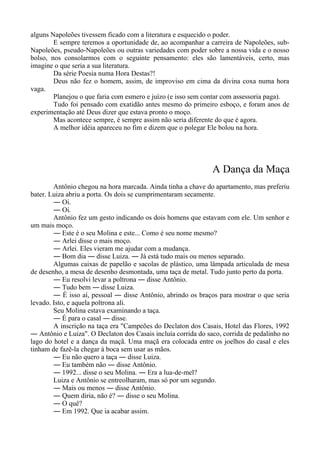 alguns Napoleões tivessem ficado com a literatura e esquecido o poder.
E sempre teremos a oportunidade de, ao acompanhar a carreira de Napoleões, sub-
Napoleões, pseudo-Napoleões ou outras variedades com poder sobre a nossa vida e o nosso
bolso, nos consolarmos com o seguinte pensamento: eles são lamentáveis, certo, mas
imagine o que seria a sua literatura.
Da série Poesia numa Hora Destas?!
Deus não fez o homem, assim, de improviso em cima da divina coxa numa hora
vaga.
Planejou o que faria com esmero e juízo (e isso sem contar com assessoria paga).
Tudo foi pensado com exatidão antes mesmo do primeiro esboço, e foram anos de
experimentação até Deus dizer que estava pronto o moço.
Mas acontece sempre, é sempre assim não seria diferente do que é agora.
A melhor idéia apareceu no fim e dizem que o polegar Ele bolou na hora.
A Dança da Maça
Antônio chegou na hora marcada. Ainda tinha a chave do apartamento, mas preferiu
bater. Luiza abriu a porta. Os dois se cumprimentaram secamente.
― Oi.
― Oi.
Antônio fez um gesto indicando os dois homens que estavam com ele. Um senhor e
um mais moço.
― Este é o seu Molina e este... Como é seu nome mesmo?
― Arlei disse o mais moço.
― Arlei. Eles vieram me ajudar com a mudança.
― Bom dia ― disse Luiza. ― Já está tudo mais ou menos separado.
Algumas caixas de papelão e sacolas de plástico, uma lâmpada articulada de mesa
de desenho, a mesa de desenho desmontada, uma taça de metal. Tudo junto perto da porta.
― Eu resolvi levar a poltrona ― disse Antônio.
― Tudo bem ― disse Luiza.
― É isso aí, pessoal ― disse Antônio, abrindo os braços para mostrar o que seria
levado. Isto, e aquela poltrona ali.
Seu Molina estava examinando a taça.
― É para o casal ― disse.
A inscrição na taça era "Campeões do Declaton dos Casais, Hotel das Flores, 1992
― Antônio e Luiza". O Declaton dos Casais incluía corrida do saco, corrida de pedalinho no
lago do hotel e a dança da maçã. Uma maçã era colocada entre os joelhos do casal e eles
tinham de fazê-la chegar à boca sem usar as mãos.
― Eu não quero a taça ― disse Luiza.
― Eu também não ― disse Antônio.
― 1992... disse o seu Molina. ― Era a lua-de-mel?
Luiza e Antônio se entreolharam, mas só por um segundo.
― Mais ou menos ― disse Antônio.
― Quem diria, não é? ― disse o seu Molina.
― O quê?
― Em 1992. Que ia acabar assim.
 