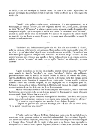 ou batido, e que está na origem do francês "route", de "rota" e de "rotina". Quer dizer, há
poucas esperanças da corrupção deixar de ser uma rotina no Brasil: até a etimologia está
contra nós.
***
"Dossiê", outra palavra muito usada, ultimamente, é o aportuguesamento, ou a
baianização, do francês "dossier", que tem origem na palavra "dos", dorso, costas, que vem
do latim "dorsum". O "dossier" se chamava assim porque era uma coleção de papéis sobre
uma pessoa suspeita cujo nome aparecia no fim, nas costas. Da mesma raiz vem "endossar",
assinar nas costas de um título ou documento. Nos dossiês em circulação no Brasil o nome
do suspeito vem na frente, o nome de quem o preparou vem subentendido e o nome de
quem o escondeu nem vem.
***
"Escândalo" está indiretamente ligados aos pés. Sua raiz indo-européia é "skand",
pular ou subir, de onde também vem escalada. Quem pula ou sobe precisa cuidar onde põe
os pés e o grego "skandalon" significa um obstáculo ou uma armadilha. "Scandalum" em
latim tanto pode significar tentação como armadilha. No francês antigo "scandal" era um
comportamentro anti-religioso que agredia a Igreja toda-poderosa e, da mesma origem,
existia a palavra "sclaudre", de onde vem o inglês "slander", ou difamação, portanto
cuidado.
***
Alguns escândalos, de tão não investigados, acabam virando anedotas. "Anedota"
vem, através do francês "anecdote", do grego "anekdotos", história não publicada,
presumivelmente tanto no sentido de inédita quanto no sentido de versão não oficial,
secreta, clandestina, enfim, história tipo em Brasília todo mundo sabe. Em francês queria
dizer pequeno relato ilustrativo à margem de um relato maior. No seu sentido brasileiro
continua sendo uma história marginal, só que engraçada, ou se esforçando para ser.
Sobrevive, na anedota, a tradição homérica da literatura oral, passada de geração a geração
sem necessidade de escrita. Se for escrita, deixa de ser anedota.
Muitos contadores anotam o fim da anedota para não esquecê-la, mas se sentiriam
heréticos se a escrevessem toda, apesar do risco que correm de esquecerem o resto e ficarem
com uma coleção de últimas frase sem sentido:
"E aí o pastor, o padre, o rabino e o ateu pularam do avião e Deus deu o pára-quedas
para o ateu, explicando para os outros que o céu estava numa campanha por novos adeptos."
"E aí o marido vingativo gritou para a mulher dentro da jaula do gorila:
`Diz para ele que você está com dor de cabeça, diz!'" "E aí o cara de cuecas disse:
`E eu, que só vim entregar uma pizza?'"
***
O "rude e doloroso" idioma de Bilac é falado por mais gente do que fala francês,
mas temos razões para nos queixar da sua relativa obscuridade. Ao contrário da Espanha,
que perdeu seu império americano, mas deixou um imenso mercado para o García Márquez
e o Vargas Llosa, Portugal não foi muito pródigo com a sua língua. Seus navegadores,
catequisadores e comerciantes apenas largaram palavras avulsas pelos caminhos da sua
 