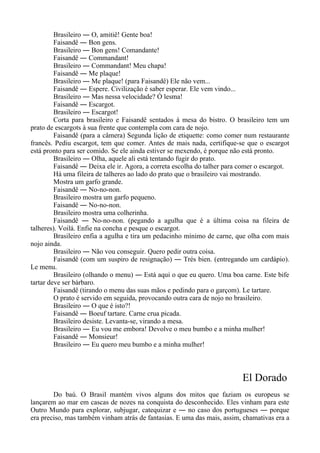 Brasileiro ― O, amitiê! Gente boa!
Faisandê ― Bon gens.
Brasileiro ― Bon gens! Comandante!
Faisandê ― Commandant!
Brasileiro ― Commandant! Meu chapa!
Faisandê ― Me plaque!
Brasileiro ― Me plaque! (para Faisandê) Ele não vem...
Faisandê ― Espere. Civilização é saber esperar. Ele vem vindo...
Brasileiro ― Mas nessa velocidade? Ó lesma!
Faisandê ― Escargot.
Brasileiro ― Escargot!
Corta para brasileiro e Faisandê sentados à mesa do bistro. O brasileiro tem um
prato de escargots à sua frente que contempla com cara de nojo.
Faisandê (para a câmera) Segunda lição de etiquette: como comer num restaurante
francês. Pediu escargot, tem que comer. Antes de mais nada, certifique-se que o escargot
está pronto para ser comido. Se ele ainda estiver se mexendo, é porque não está pronto.
Brasileiro ― Olha, aquele ali está tentando fugir do prato.
Faisandê ― Deixa ele ir. Agora, a correta escolha do talher para comer o escargot.
Há uma fileira de talheres ao lado do prato que o brasileiro vai mostrando.
Mostra um garfo grande.
Faisandê ― No-no-non.
Brasileiro mostra um garfo pequeno.
Faisandê ― No-no-non.
Brasileiro mostra uma colherinha.
Faisandê ― No-no-non. (pegando a agulha que é a última coisa na fileira de
talheres). Voilá. Enfie na concha e pesque o escargot.
Brasileiro enfia a agulha e tira um pedacinho mínimo de carne, que olha com mais
nojo ainda.
Brasileiro ― Não vou conseguir. Quero pedir outra coisa.
Faisandê (com um suspiro de resignação) ― Trés bien. (entregando um cardápio).
Le menu.
Brasileiro (olhando o menu) ― Está aqui o que eu quero. Uma boa carne. Este bife
tartar deve ser bárbaro.
Faisandê (tirando o menu das suas mãos e pedindo para o garçom). Le tartare.
O prato é servido em seguida, provocando outra cara de nojo no brasileiro.
Brasileiro ― O que é isto?!
Faisandê ― Boeuf tartare. Carne crua picada.
Brasileiro desiste. Levanta-se, virando a mesa.
Brasileiro ― Eu vou me embora! Devolve o meu bumbo e a minha mulher!
Faisandê ― Monsieur!
Brasileiro ― Eu quero meu bumbo e a minha mulher!
El Dorado
Do baú. O Brasil mantém vivos alguns dos mitos que faziam os europeus se
lançarem ao mar em cascas de nozes na conquista do desconhecido. Eles vinham para este
Outro Mundo para explorar, subjugar, catequizar e ― no caso dos portugueses ― porque
era preciso, mas também vinham atrás de fantasias. E uma das mais, assim, chamativas era a
 